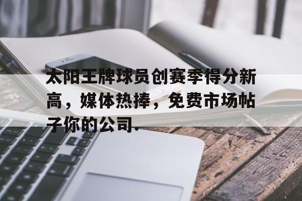 悦盈官方在线注册包含太阳王牌球员创赛季得分新高，媒体热捧，免费市场帖子你的公司.的词条