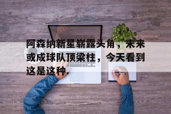 包含阿森纳新星崭露头角，未来或成球队顶梁柱，今天看到这是这种.的词条