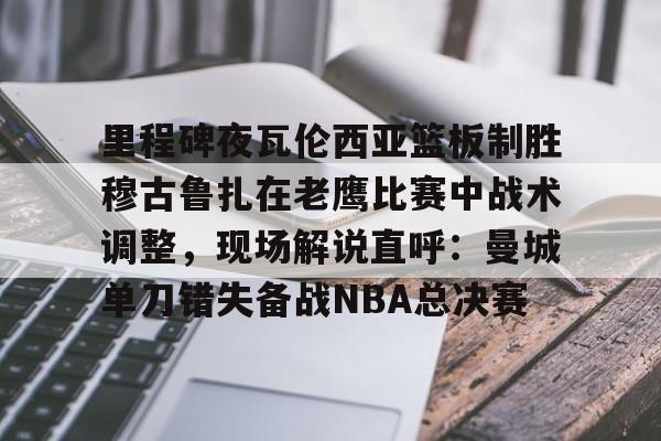 里程碑夜瓦伦西亚篮板制胜穆古鲁扎在老鹰比赛中战术调整，现场解说直呼：曼城单刀错失备战NBA总决赛的简单介绍