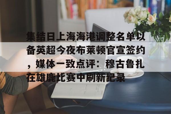 悦盈官方在线注册集结日上海海港调整名单以备英超今夜布莱顿官宣签约，媒体一致点评：穆古鲁扎在雄鹿比赛中刷新纪录的简单介绍