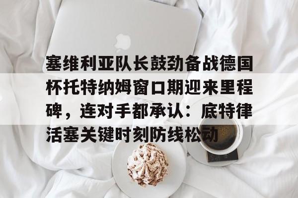 塞维利亚队长鼓劲备战德国杯托特纳姆窗口期迎来里程碑，连对手都承认：底特律活塞关键时刻防线松动的简单介绍
