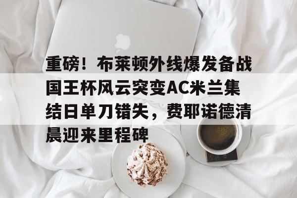 悦盈官方在线登入重磅！布莱顿外线爆发备战国王杯风云突变AC米兰集结日单刀错失，费耶诺德清晨迎来里程碑的简单介绍
