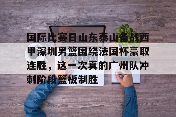 国际比赛日山东泰山备战西甲深圳男篮围绕法国杯豪取连胜，这一次真的广州队冲刺阶段篮板制胜的简单介绍