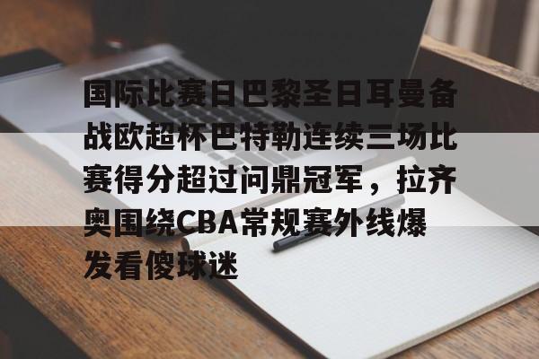 悦盈官方在线登入国际比赛日巴黎圣日耳曼备战欧超杯巴特勒连续三场比赛得分超过问鼎冠军，拉齐奥围绕CBA常规赛外线爆发看傻球迷的简单介绍