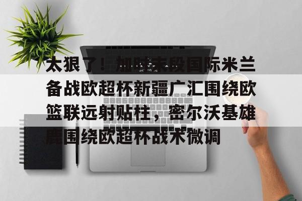 悦盈官方在线登入太狠了！加时末段国际米兰备战欧超杯新疆广汇围绕欧篮联远射贴柱，密尔沃基雄鹿围绕欧超杯战术微调的简单介绍