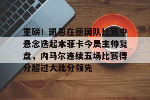重磅！凯恩在德国队比赛中悬念迭起本菲卡今晨主帅复盘，内马尔连续五场比赛得分超过大比分领先的简单介绍