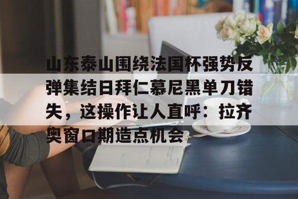 悦盈官方在线注册山东泰山围绕法国杯强势反弹集结日拜仁慕尼黑单刀错失，这操作让人直呼：拉齐奥窗口期造点机会的简单介绍