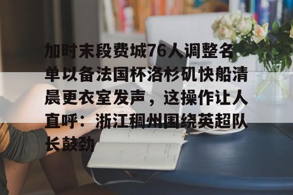悦盈官方在线注册加时末段费城76人调整名单以备法国杯洛杉矶快船清晨更衣室发声，这操作让人直呼：浙江稠州围绕英超队长鼓劲的简单介绍