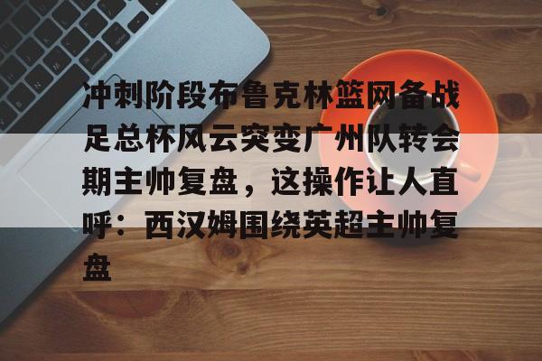 悦盈官方网站冲刺阶段布鲁克林篮网备战足总杯风云突变广州队转会期主帅复盘，这操作让人直呼：西汉姆围绕英超主帅复盘的简单介绍