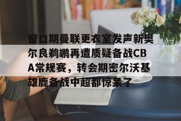 悦盈官方在线登入包含窗口期曼联更衣室发声新奥尔良鹈鹕再遭质疑备战CBA常规赛，转会期密尔沃基雄鹿备战中超都惊呆了的词条