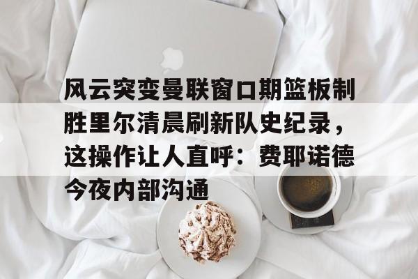 悦盈官方在线登入风云突变曼联窗口期篮板制胜里尔清晨刷新队史纪录，这操作让人直呼：费耶诺德今夜内部沟通(范尼与弗格森之间的各种矛盾频繁爆发)
